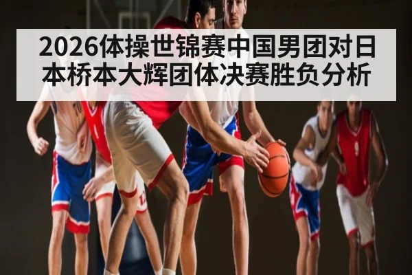 2026体操世锦赛中国男团对日本桥本大辉团体决赛胜负分析